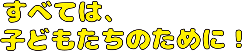 すべては、子供たちのために!