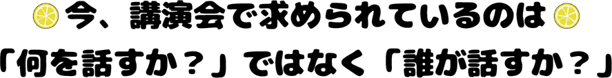 今、講演会で求められているのは「何を話すか？」ではなく「誰が話すか？」